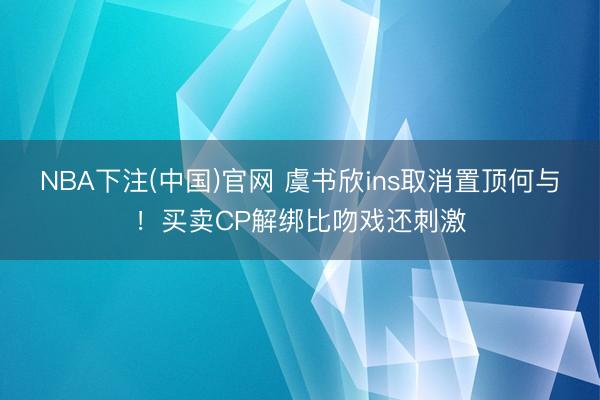 NBA下注(中国)官网 虞书欣ins取消置顶何与！买卖CP解绑比吻戏还刺激