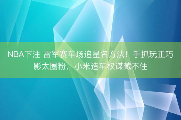 NBA下注 雷军赛车场追星名方法！手抓玩正巧影太圈粉，小米造车权谋藏不住