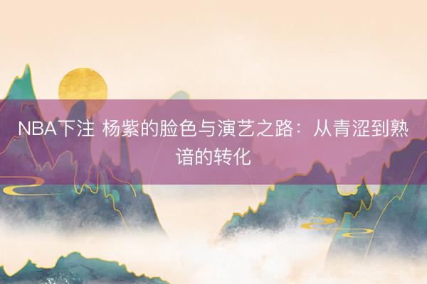 NBA下注 杨紫的脸色与演艺之路：从青涩到熟谙的转化
