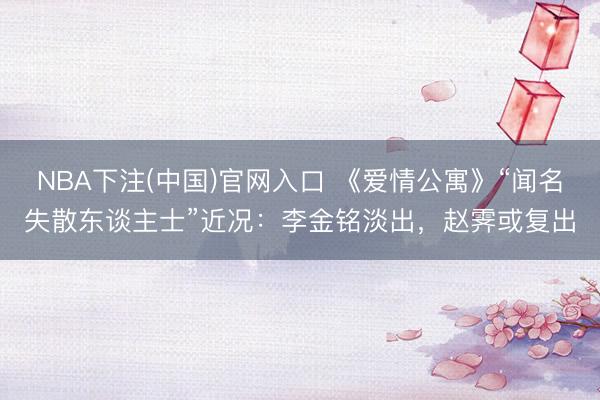 NBA下注(中国)官网入口 《爱情公寓》“闻名失散东谈主士”近况：李金铭淡出，赵霁或复出