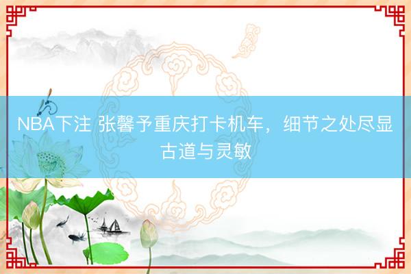 NBA下注 张馨予重庆打卡机车，细节之处尽显古道与灵敏