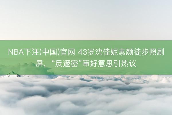 NBA下注(中国)官网 43岁沈佳妮素颜徒步照刷屏,“反邃密”审好意思引热议
