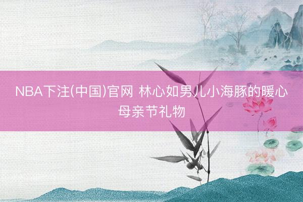 NBA下注(中国)官网 林心如男儿小海豚的暖心母亲节礼物
