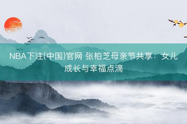 NBA下注(中国)官网 张柏芝母亲节共享：女儿成长与幸福点滴