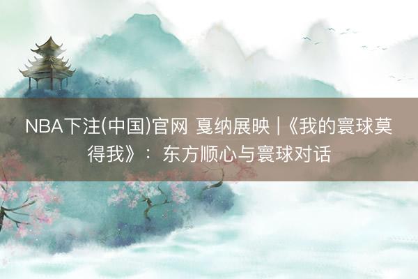 NBA下注(中国)官网 戛纳展映 |《我的寰球莫得我》：东方顺心与寰球对话