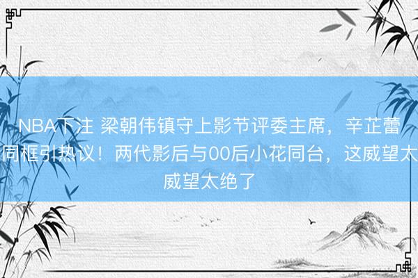 NBA下注 梁朝伟镇守上影节评委主席，辛芷蕾文淇同框引热议！两代影后与00后小花同台，这威望太绝了