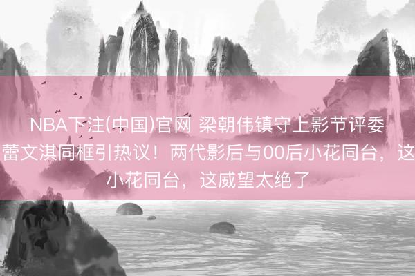 NBA下注(中国)官网 梁朝伟镇守上影节评委主席，辛芷蕾文淇同框引热议！两代影后与00后小花同台，这威望太绝了
