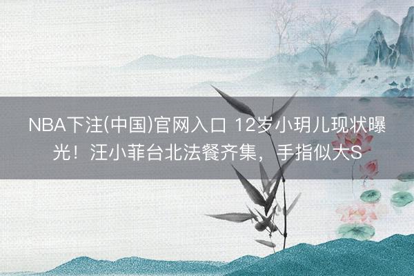 NBA下注(中国)官网入口 12岁小玥儿现状曝光！汪小菲台北法餐齐集，手指似大S