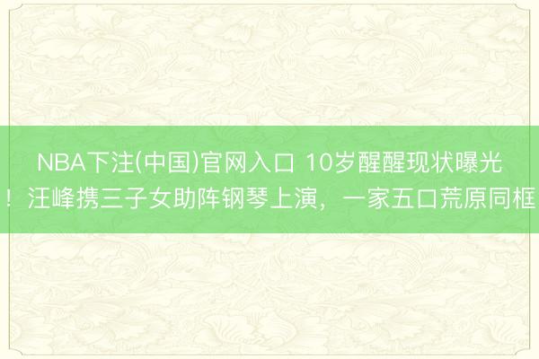 NBA下注(中国)官网入口 10岁醒醒现状曝光！汪峰携三子女助阵钢琴上演，一家五口荒原同框