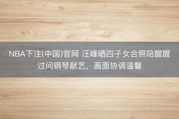NBA下注(中国)官网 汪峰晒四子女合照陪醒醒过问钢琴献艺，画面协调温馨