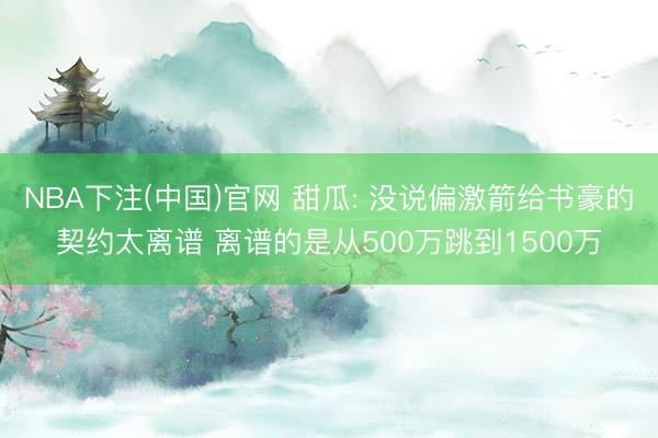 NBA下注(中国)官网 甜瓜: 没说偏激箭给书豪的契约太离谱