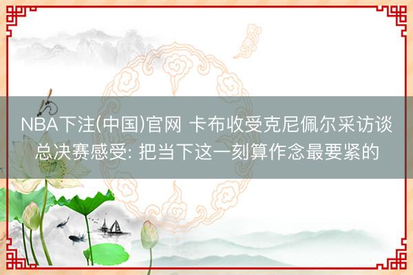 NBA下注(中国)官网 卡布收受克尼佩尔采访谈总决赛感受: 