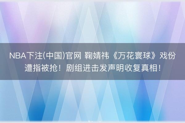 NBA下注(中国)官网 鞠婧祎《万花寰球》戏份遭指被抢！剧组进击发声明收复真相！