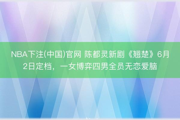 NBA下注(中国)官网 陈都灵新剧《翘楚》6月2日定档,一女博弈四男全员无恋爱脑