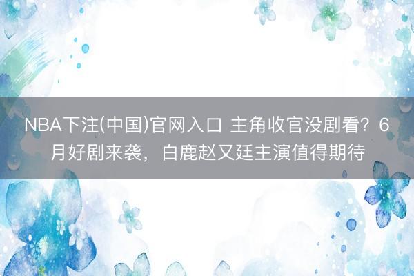 NBA下注(中国)官网入口 主角收官没剧看？6月好剧来袭，白鹿赵又廷主演值得期待