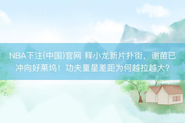 NBA下注(中国)官网 释小龙新片扑街，谢苗已冲向好莱坞！功夫童星差距为何越拉越大？