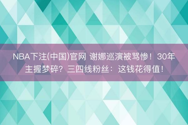 NBA下注(中国)官网 谢娜巡演被骂惨！30年主握梦碎？三四线粉丝：这钱花得值！