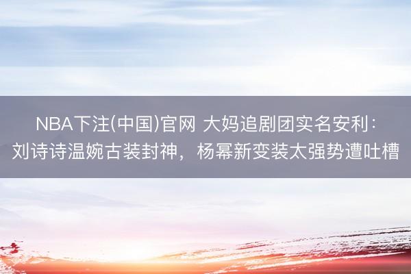 NBA下注(中国)官网 大妈追剧团实名安利：刘诗诗温婉古装封神，杨幂新变装太强势遭吐槽