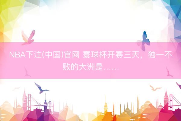 NBA下注(中国)官网 寰球杯开赛三天,独一不败的大洲是……