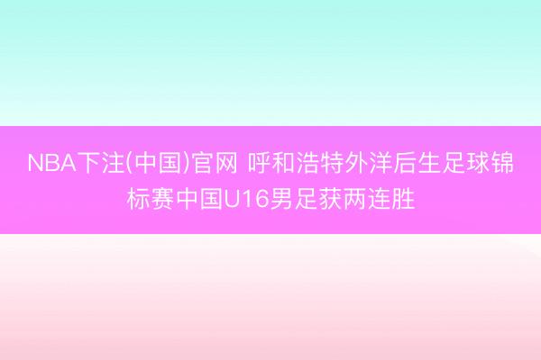 NBA下注(中国)官网 呼和浩特外洋后生足球锦标赛中国U16男足获两连胜