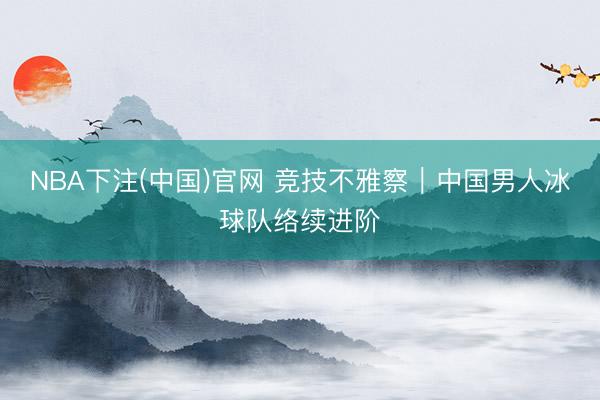 NBA下注(中国)官网 竞技不雅察｜中国男人冰球队络续进阶
