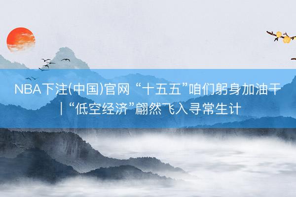 NBA下注(中国)官网 “十五五”咱们躬身加油干｜“低空经济”翩然飞入寻常生计