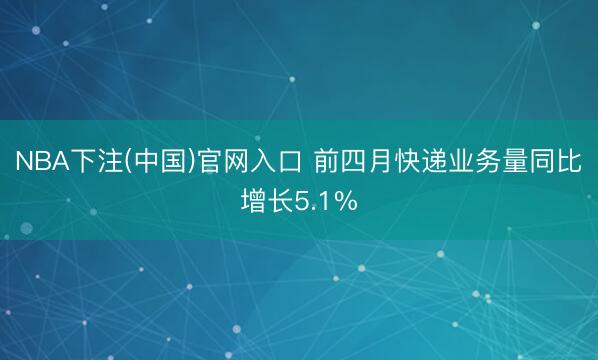 NBA下注(中国)官网入口 前四月快递业务量同比增长5.1%