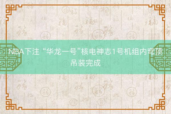 NBA下注 “华龙一号”核电神志1号机组内穹顶吊装完成