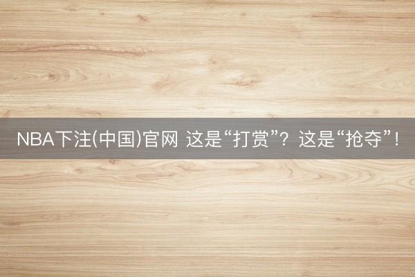 NBA下注(中国)官网 这是“打赏”？这是“抢夺”！
