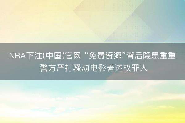NBA下注(中国)官网 “免费资源”背后隐患重重 警方严打骚动电影著述权罪人