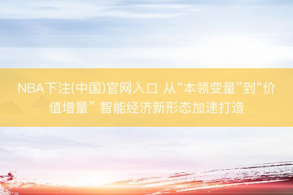 NBA下注(中国)官网入口 从“本领变量”到“价值增量” 智能经济新形态加速打造