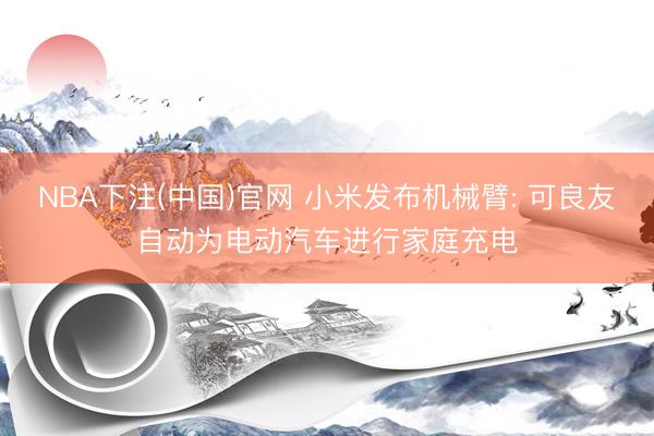 NBA下注(中国)官网 小米发布机械臂: 可良友自动为电动汽车进行家庭充电