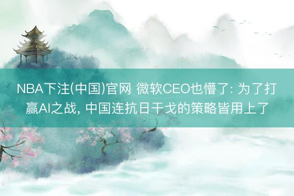NBA下注(中国)官网 微软CEO也懵了: 为了打赢AI之战， 中国连抗日干戈的策略皆用上了