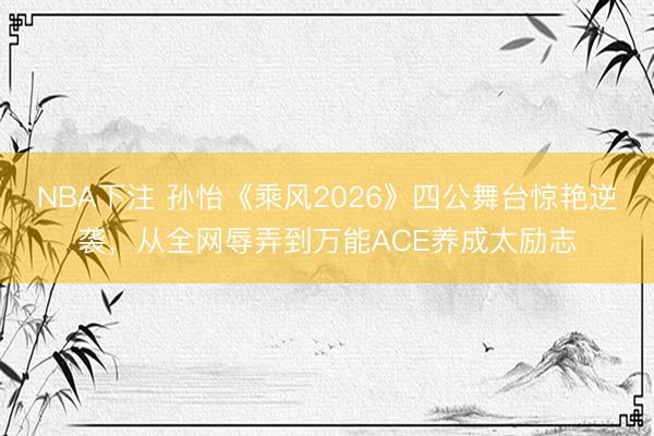 NBA下注 孙怡《乘风2026》四公舞台惊艳逆袭，从全网辱弄到万能ACE养成太励志