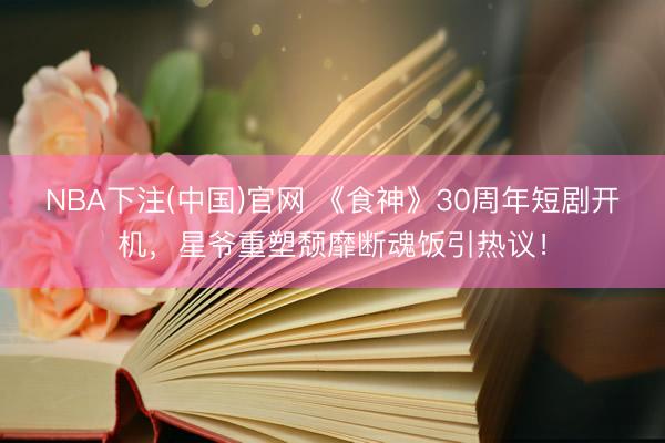 NBA下注(中国)官网 《食神》30周年短剧开机，星爷重塑颓靡断魂饭引热议！