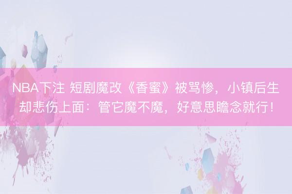NBA下注 短剧魔改《香蜜》被骂惨，小镇后生却悲伤上面：管它魔不魔，好意思瞻念就行！