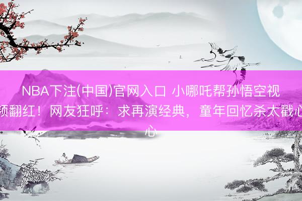 NBA下注(中国)官网入口 小哪吒帮孙悟空视频翻红!网友狂呼:求再演经典,童年回忆杀太戳心
