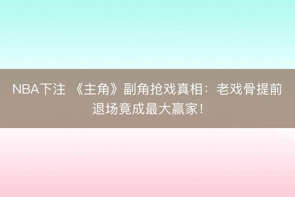 NBA下注 《主角》副角抢戏真相：老戏骨提前退场竟成最大赢家！