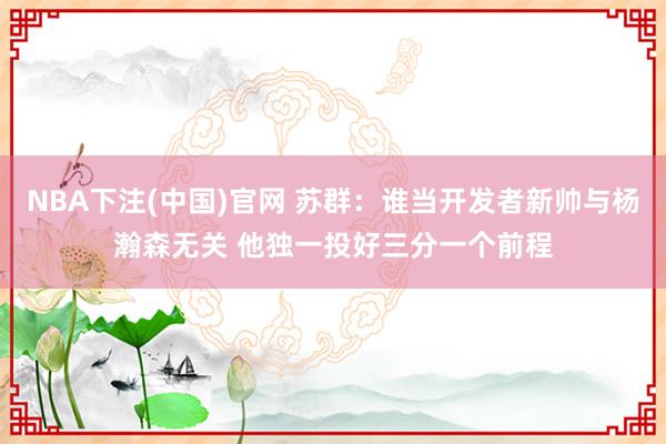 NBA下注(中国)官网 苏群：谁当开发者新帅与杨瀚森无关 他独一投好三分一个前程