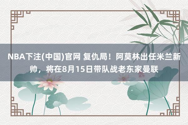NBA下注(中国)官网 复仇局！阿莫林出任米兰新帅，将在8月15日带队战老东家曼联