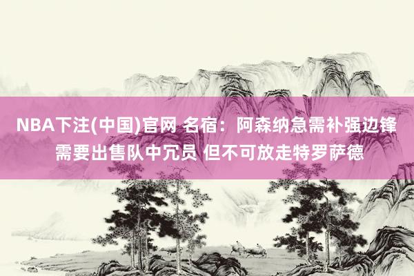 NBA下注(中国)官网 名宿:阿森纳急需补强边锋 需要出售队中冗员 但不可放走特罗萨德