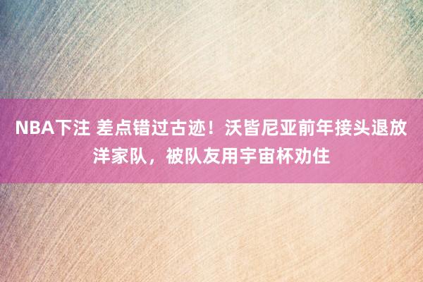 NBA下注 差点错过古迹！沃皆尼亚前年接头退放洋家队，被队友用宇宙杯劝住