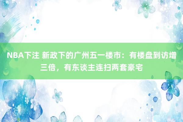 NBA下注 新政下的广州五一楼市：有楼盘到访增三倍，有东谈主连扫两套豪宅