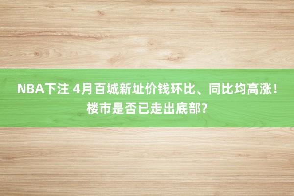 NBA下注 4月百城新址价钱环比、同比均高涨！楼市是否已走出底部？
