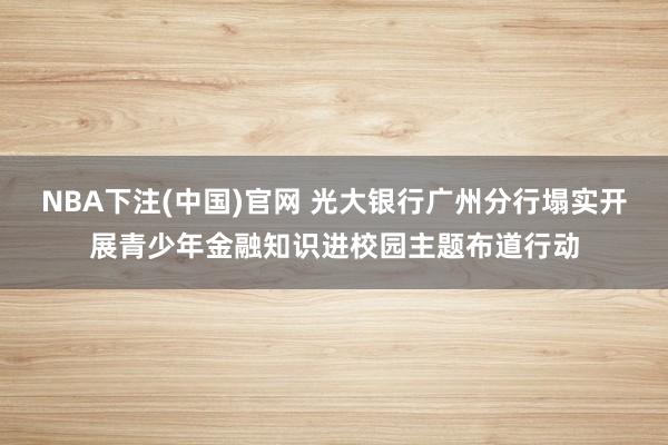 NBA下注(中国)官网 光大银行广州分行塌实开展青少年金融知识进校园主题布道行动