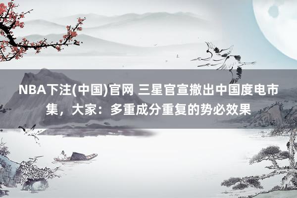 NBA下注(中国)官网 三星官宣撤出中国度电市集,大家:多重成分重复的势必效果