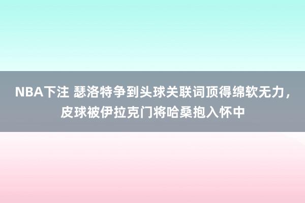NBA下注 瑟洛特争到头球关联词顶得绵软无力，皮球被伊拉克门将哈桑抱入怀中
