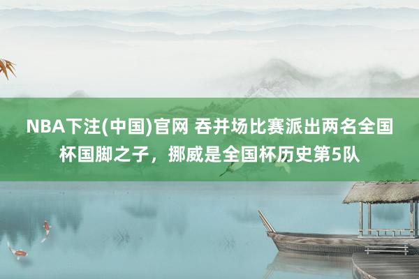 NBA下注(中国)官网 吞并场比赛派出两名全国杯国脚之子，挪威是全国杯历史第5队