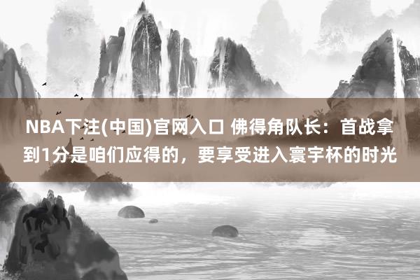 NBA下注(中国)官网入口 佛得角队长：首战拿到1分是咱们应得的，要享受进入寰宇杯的时光