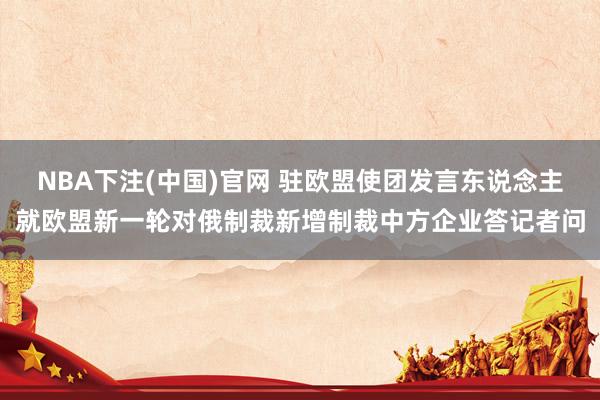 NBA下注(中国)官网 驻欧盟使团发言东说念主就欧盟新一轮对俄制裁新增制裁中方企业答记者问